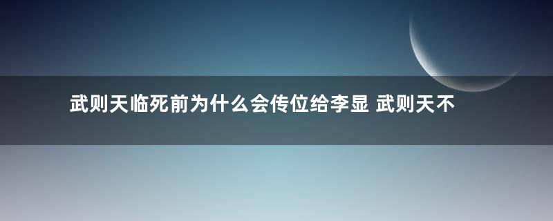 武则天临死前为什么会传位给李显 武则天不传位给自家人的原因是什么